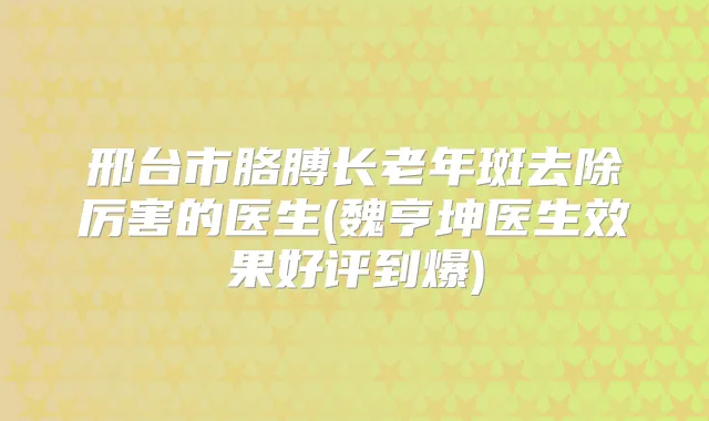 邢台市胳膊长老年斑去除厉害的医生(魏亨坤医生效果好评到爆)