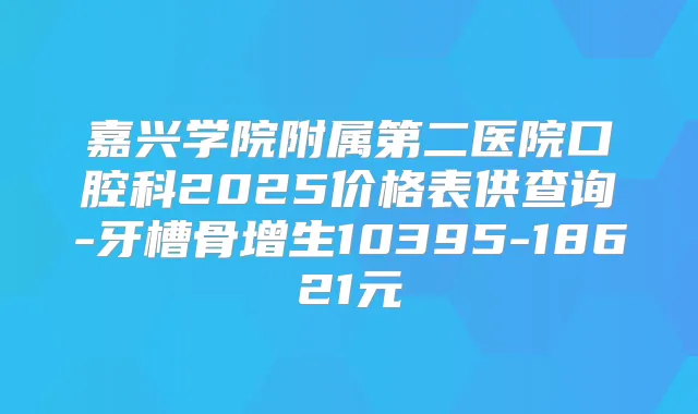 嘉兴学院附属第二医院口腔科2025价格表供查询-牙槽骨增生10395-18621元