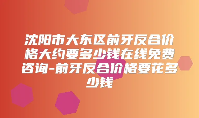 沈阳市大东区前牙反合价格大约要多少钱在线免费咨询-前牙反合价格要花多少钱