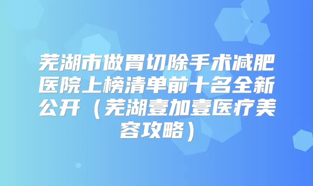 芜湖市做胃切除手术减肥医院上榜清单前十名全新公开（芜湖壹加壹医疗美容攻略）
