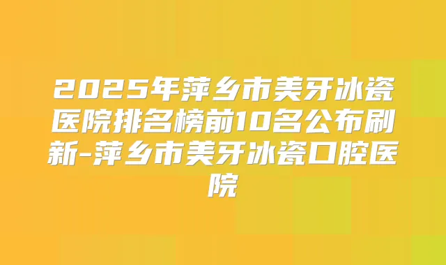2025年萍乡市美牙冰瓷医院排名榜前10名公布刷新-萍乡市美牙冰瓷口腔医院