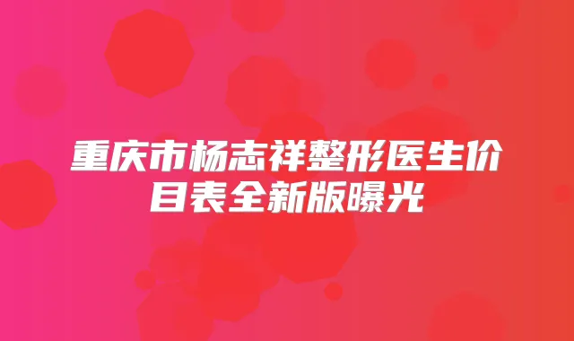 重庆市杨志祥整形医生价目表全新版曝光