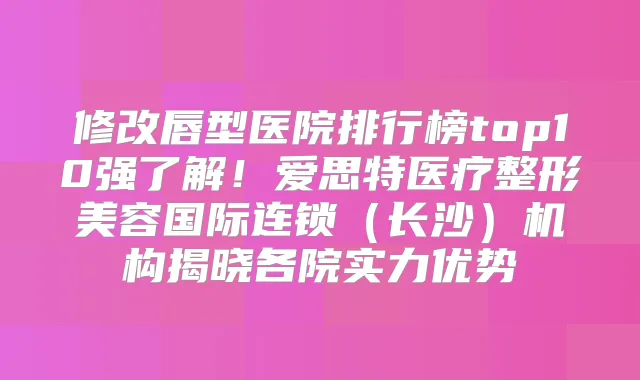 修改唇型医院排行榜top10强了解!爱思特医疗整形美容国际连锁(长沙)机构揭晓各院实力优势