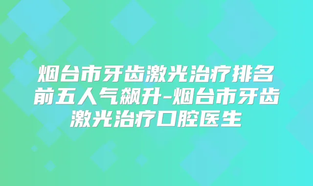 烟台市牙齿激光排名前五人气飙升-烟台市牙齿激光口腔医生