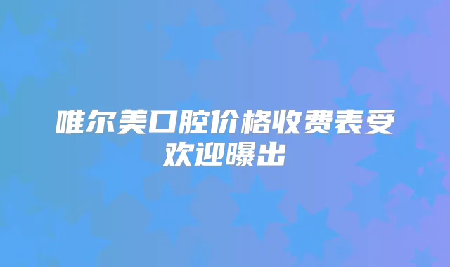 唯尔美口腔价格收费表受欢迎曝出