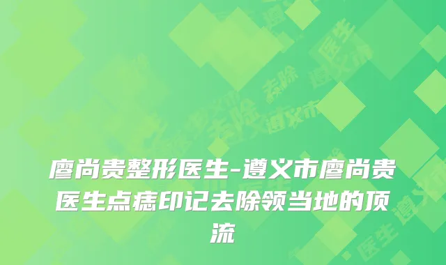 廖尚贵整形医生-遵义市廖尚贵医生点痣印记去除领当地的顶流