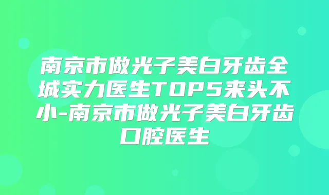 南京市做光子美白牙齿全城实力医生TOP5来头不小-南京市做光子美白牙齿口腔医生
