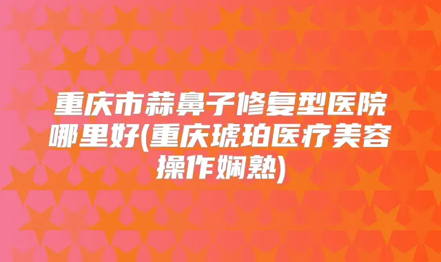 重庆市蒜鼻子修复型医院哪里好(重庆琥珀医疗美容操作娴熟)