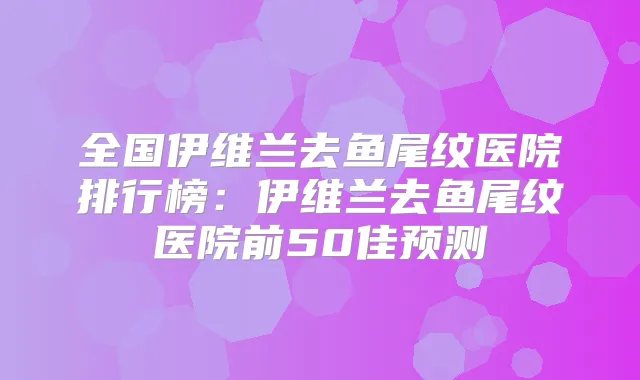全国伊维兰去鱼尾纹医院排行榜:伊维兰去鱼尾纹医院前50佳预测