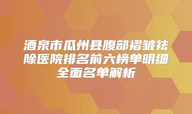 酒泉市瓜州县腹部褶皱祛除医院排名前六榜单明细全面名单解析
