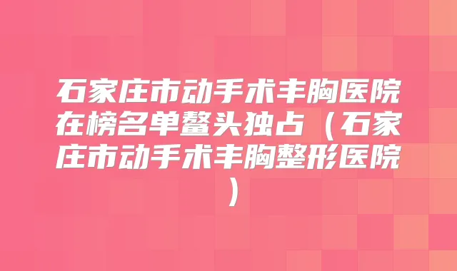 石家庄市动手术丰胸医院在榜名单鳌头独占(石家庄市动手术丰胸整形医院)