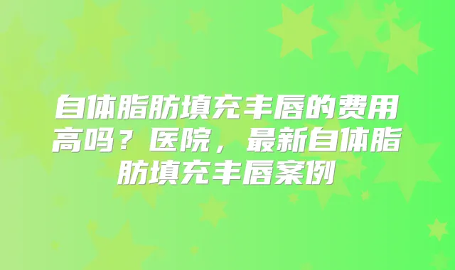 自体脂肪填充丰唇的费用高吗?医院,新自体脂肪填充丰唇案例