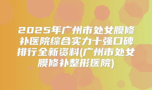 2025年广州市处女膜修补医院综合实力十强口碑排行全新资料(广州市处女膜修补整形医院)