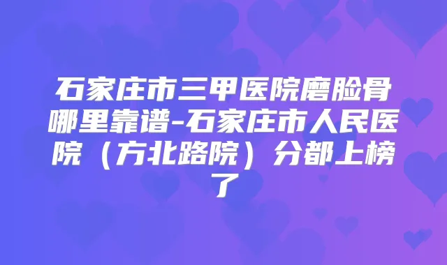 石家庄市三甲医院磨脸骨哪里靠谱-石家庄市人民医院(方北路院)分都上榜了