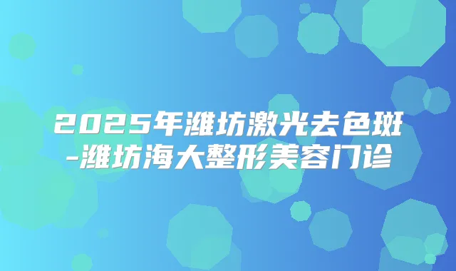 2025年潍坊激光去色斑-潍坊海大整形美容门诊