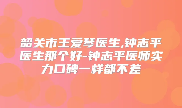 韶关市王爱琴医生,钟志平医生那个好-钟志平医师实力口碑一样都不差