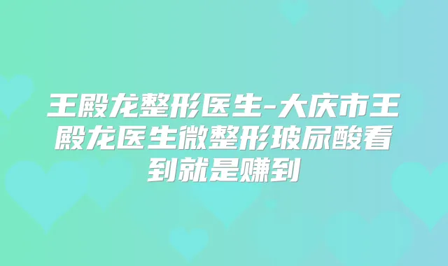 王殿龙整形医生-大庆市王殿龙医生微整形玻尿酸看到就是赚到