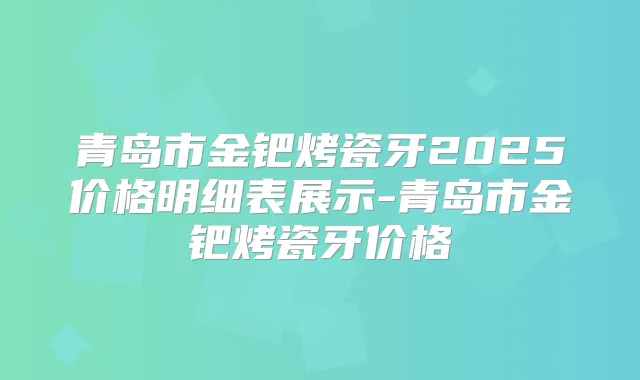 青岛市金钯烤瓷牙2025价格明细表展示-青岛市金钯烤瓷牙价格