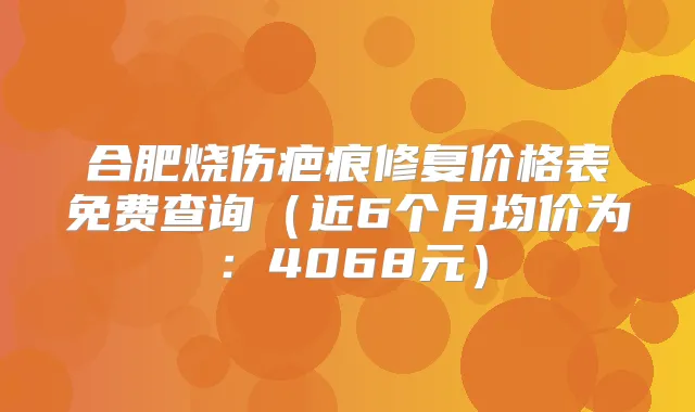 合肥烧伤疤痕修复价格表免费查询（近6个月均价为：4068元）