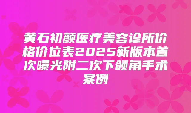黄石初颜医疗美容诊所价格价位表2025新版本曝光附二次下颌角手术案例