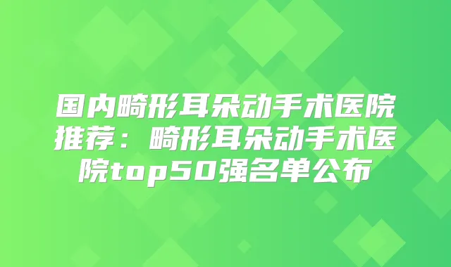 国内畸形耳朵动手术医院推荐：畸形耳朵动手术医院top50强名单公布