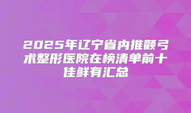 2025年辽宁省内推颧弓术整形医院在榜清单前十佳鲜有汇总