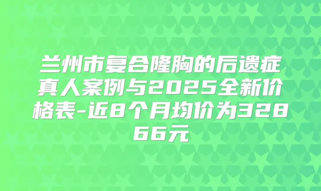兰州市复合隆胸的后遗症真人案例与2025全新价格表-近8个月均价为32866元