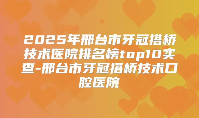 2025年邢台市牙冠搭桥技术医院排名榜top10实查-邢台市牙冠搭桥技术口腔医院
