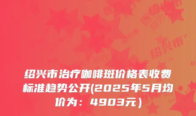 绍兴市咖啡斑价格表收费标准趋势公开(2025年5月均价为:4903元)