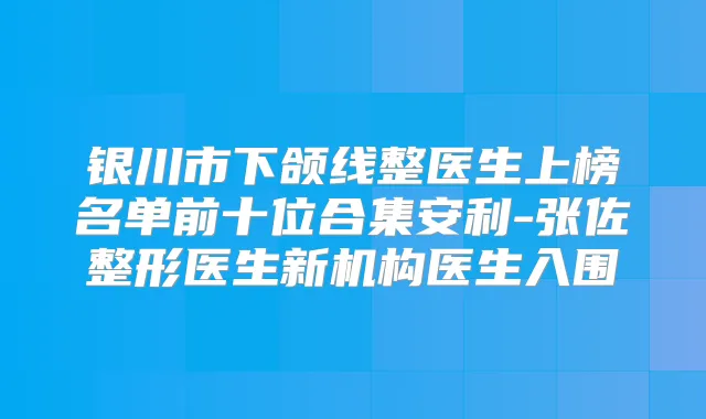 银川市下颌线整医生上榜名单前十位合集安利-张佐整形医生新机构医生入围
