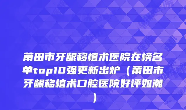 莆田市牙龈移植术医院在榜名单top10强更新出炉（莆田市牙龈移植术口腔医院好评如潮）