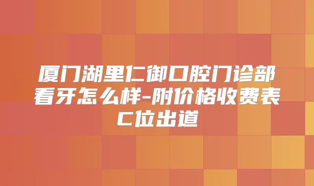 厦门湖里仁御口腔门诊部看牙怎么样-附价格收费表C位出道