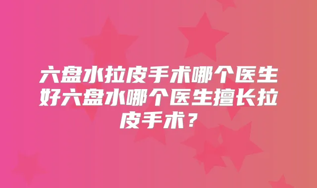 六盘水拉皮手术哪个医生好六盘水哪个医生擅长拉皮手术？