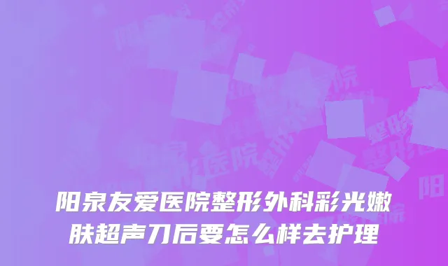 阳泉友爱医院整形外科彩光嫩肤超声刀后要怎么样去护理