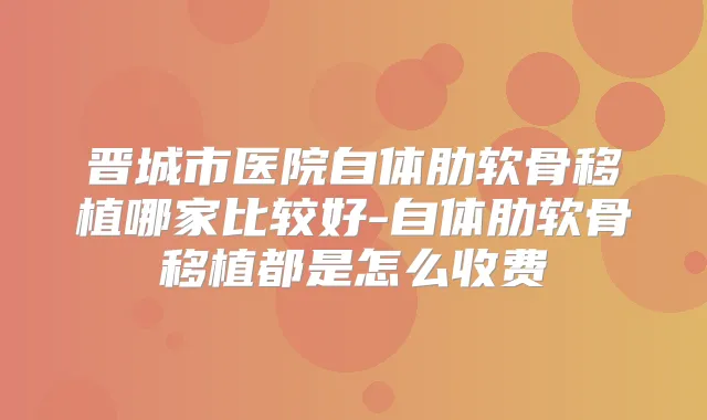 晋城市医院自体肋软骨移植哪家比较好-自体肋软骨移植都是怎么收费