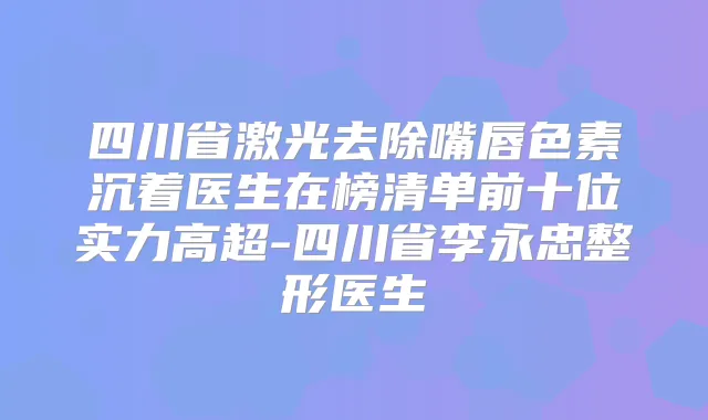 四川省激光去除嘴唇色素沉着医生在榜清单前十位实力高超-四川省李永忠整形医生