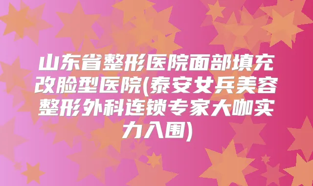 山东省整形医院面部填充改脸型医院(泰安女兵美容整形外科连锁专家大咖实力入围)