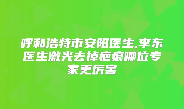 呼和浩特市安阳医生,李东医生激光去掉疤痕哪位专家更厉害