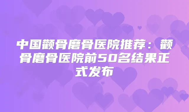 中国颧骨磨骨医院推荐：颧骨磨骨医院前50名结果正式发布