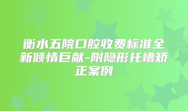 衡水五院口腔收费标准全新倾情巨献-附隐形托槽矫正案例