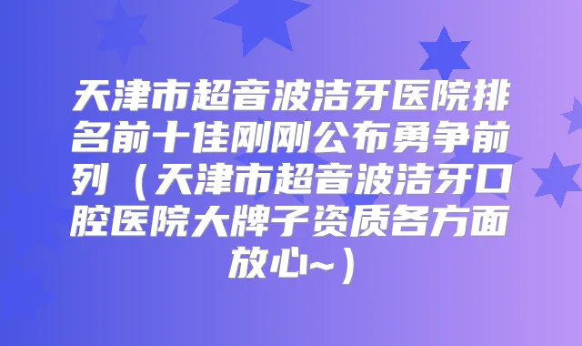 天津市超音波洁牙医院排名前十佳刚刚公布勇争前列（天津市超音波洁牙口腔医院大牌子资质各方面放心~）