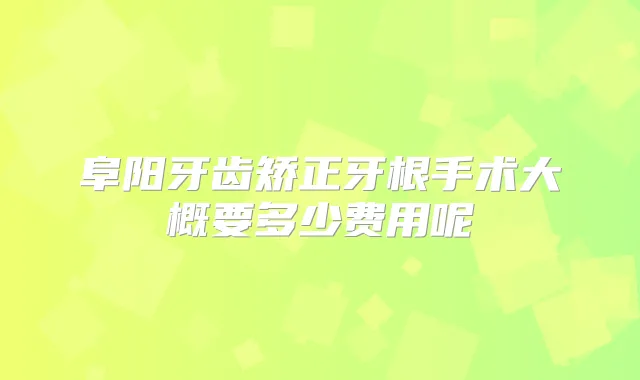 阜阳牙齿矫正牙根手术大概要多少费用呢