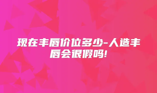 现在丰唇价位多少-人造丰唇会很假吗!