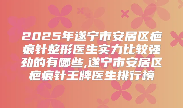 2025年遂宁市安居区疤痕针整形医生实力比较强劲的有哪些,遂宁市安居区疤痕针王牌医生排行榜
