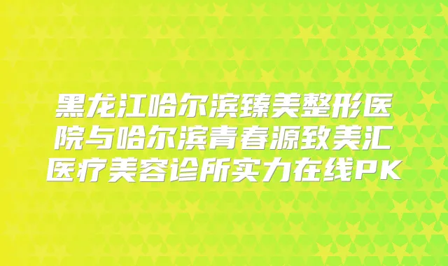 黑龙江哈尔滨臻美整形医院与哈尔滨青春源致美汇医疗美容诊所实力在线PK