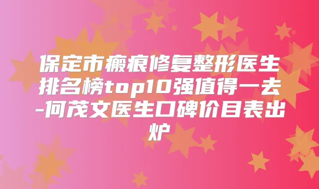 保定市瘢痕修复整形医生排名榜top10强值得一去-何茂文医生口碑价目表出炉