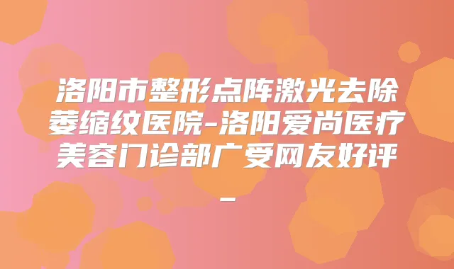 洛阳市整形点阵激光去除萎缩纹医院-洛阳爱尚医疗美容门诊部广受网友好评_
