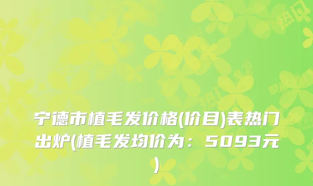 宁德市植毛发价格(价目)表热门出炉(植毛发均价为:5093元)