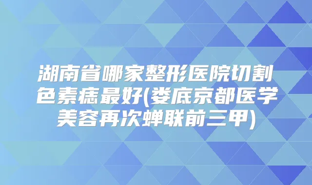 湖南省哪家整形医院切割色素痣好(娄底京都医学美容再次蝉联前三甲)