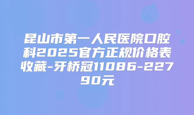 昆山市第一人民医院口腔科2025官方正规价格表收藏-牙桥冠11086-22790元